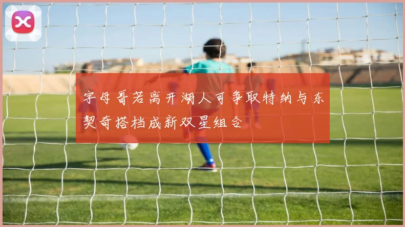 字母哥若离开湖人可争取特纳与东契奇搭档成新双星组合