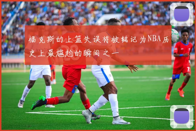 福克斯的上篮失误将被铭记为NBA历史上最尴尬的瞬间之一