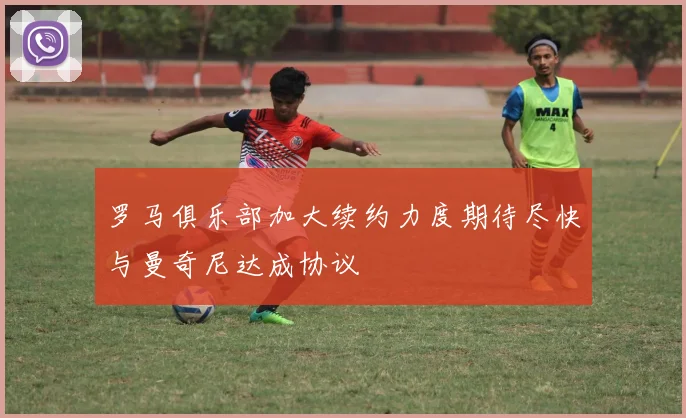 罗马俱乐部加大续约力度期待尽快与曼奇尼达成协议