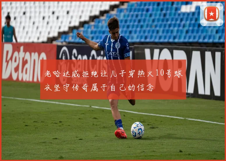 老哈达威拒绝让儿子穿热火10号球衣坚守传奇属于自己的信念
