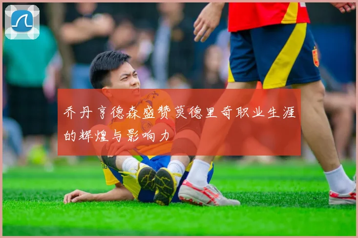 乔丹亨德森盛赞莫德里奇职业生涯的辉煌与影响力