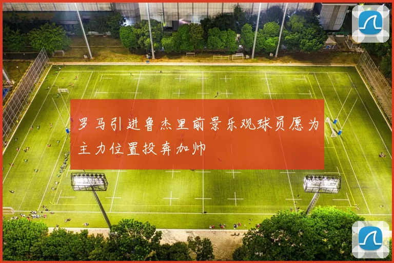 罗马引进鲁杰里前景乐观球员愿为主力位置投奔加帅