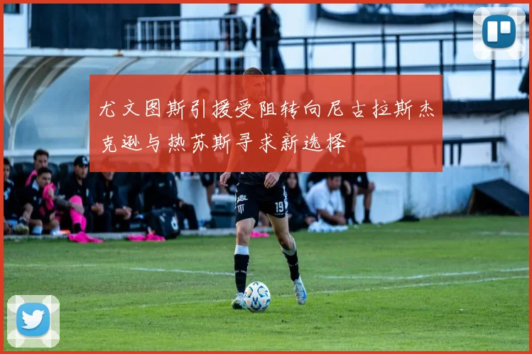 尤文图斯引援受阻转向尼古拉斯杰克逊与热苏斯寻求新选择