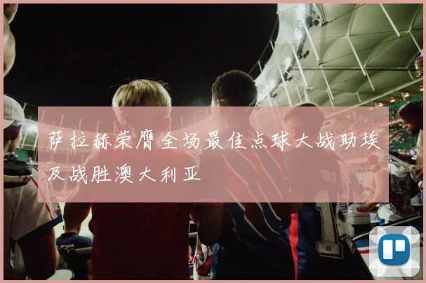 萨拉赫荣膺全场最佳点球大战助埃及战胜澳大利亚