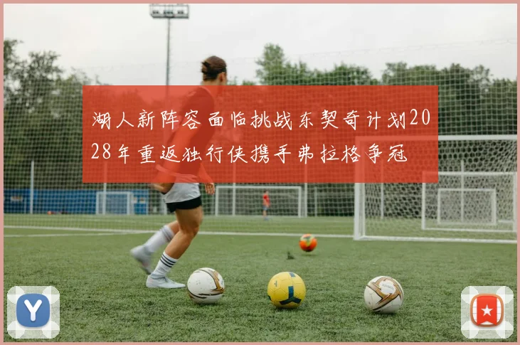 湖人新阵容面临挑战东契奇计划2028年重返独行侠携手弗拉格争冠