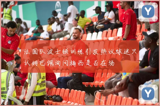 法国队波士顿训练引发热议球迷只认姆巴佩询问梅西是否在场
