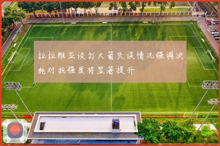 拉拉维亚谈打火箭失误情况强调次轮对抗强度将显著提升
