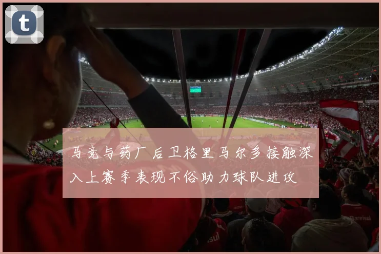 马竞与药厂后卫格里马尔多接触深入上赛季表现不俗助力球队进攻