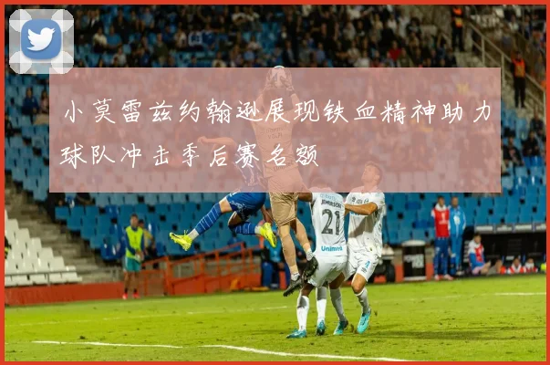 小莫雷兹约翰逊展现铁血精神助力球队冲击季后赛名额