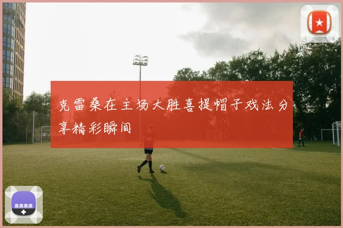 克雷桑在主场大胜喜提帽子戏法分享精彩瞬间