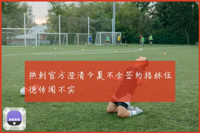 热刺官方澄清今夏不会签约格林伍德传闻不实