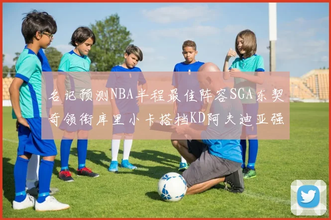 名记预测NBA半程最佳阵容SGA东契奇领衔库里小卡搭档KD阿夫迪亚强势入选