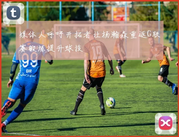 媒体人呼吁开拓者让杨瀚森重返G联赛锻炼提升球技