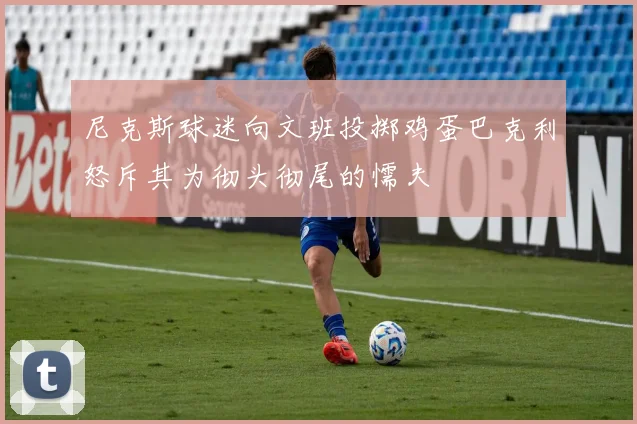 尼克斯球迷向文班投掷鸡蛋巴克利怒斥其为彻头彻尾的懦夫