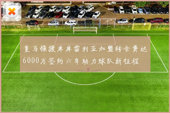 皇马强援库库雷利亚加盟转会费达6000万签约六年助力球队新征程