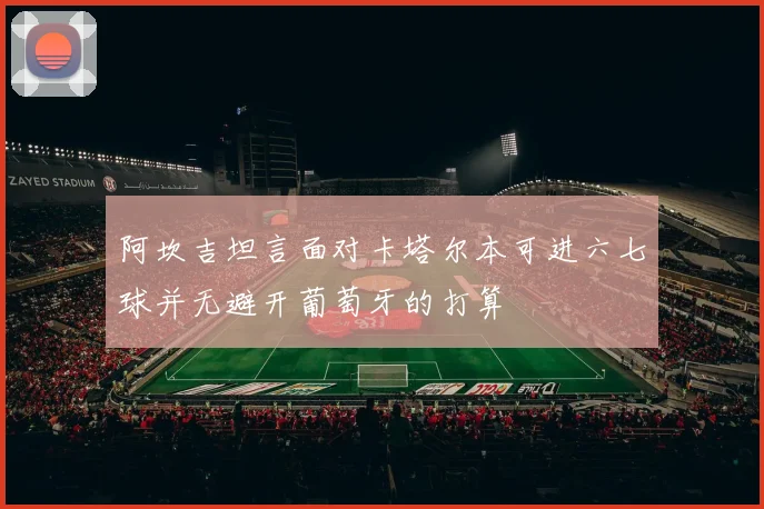 阿坎吉坦言面对卡塔尔本可进六七球并无避开葡萄牙的打算