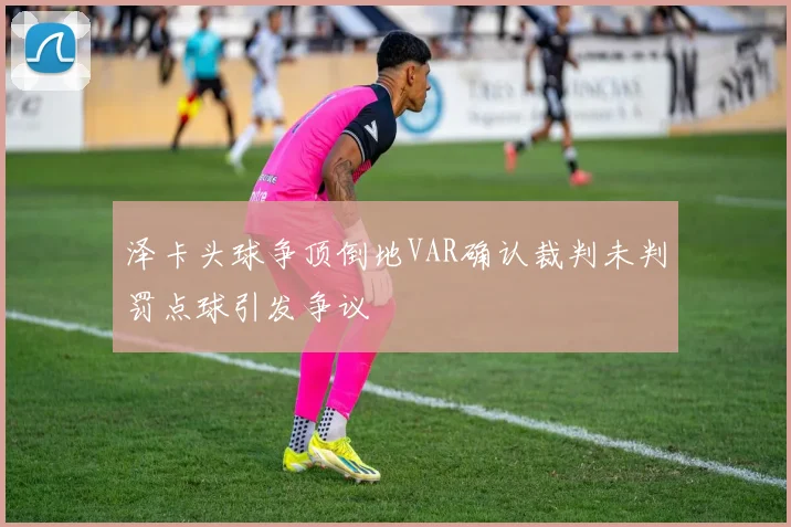 泽卡头球争顶倒地VAR确认裁判未判罚点球引发争议