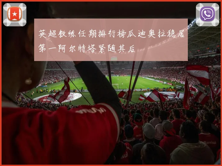 英超教练任期排行榜瓜迪奥拉稳居第一阿尔特塔紧随其后