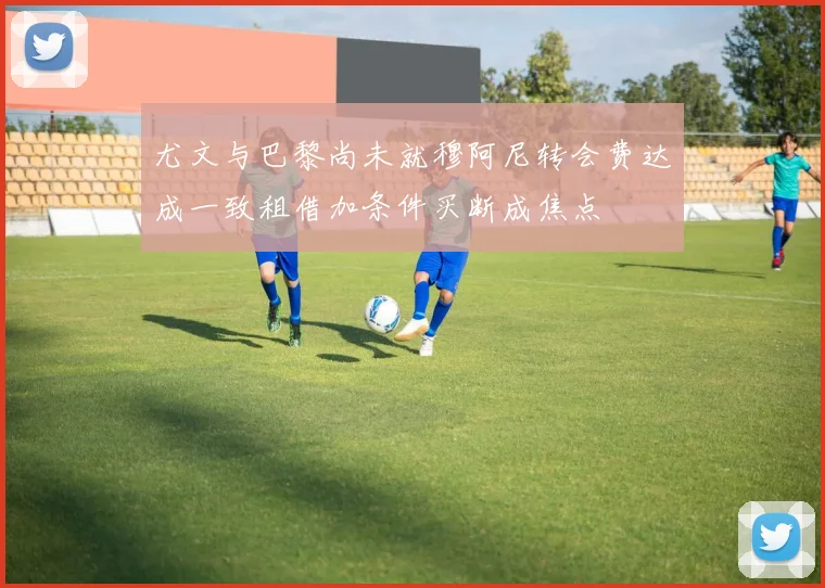 尤文与巴黎尚未就穆阿尼转会费达成一致租借加条件买断成焦点