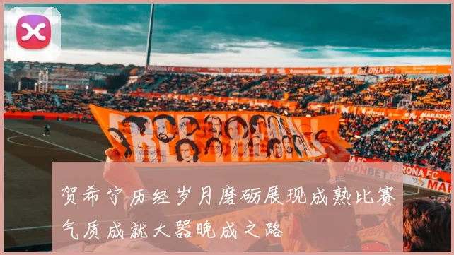 贺希宁历经岁月磨砺展现成熟比赛气质成就大器晚成之路